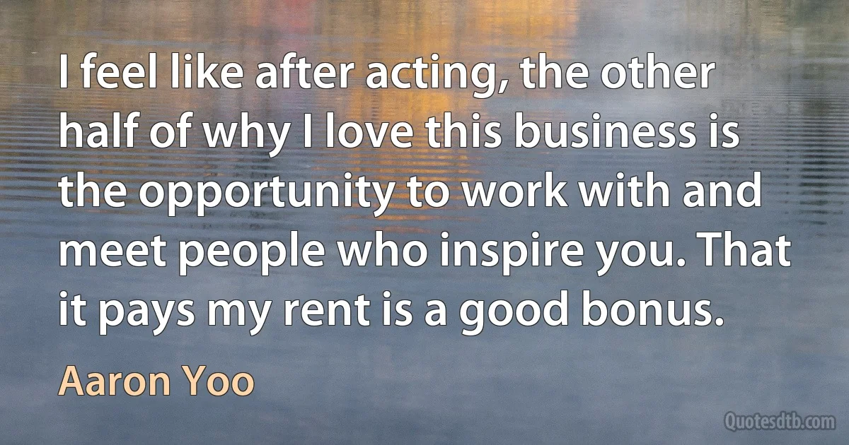 I feel like after acting, the other half of why I love this business is the opportunity to work with and meet people who inspire you. That it pays my rent is a good bonus. (Aaron Yoo)