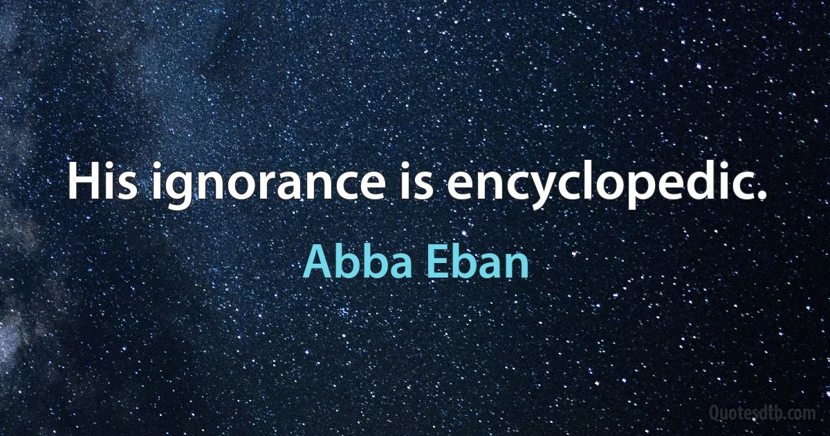 His ignorance is encyclopedic. (Abba Eban)