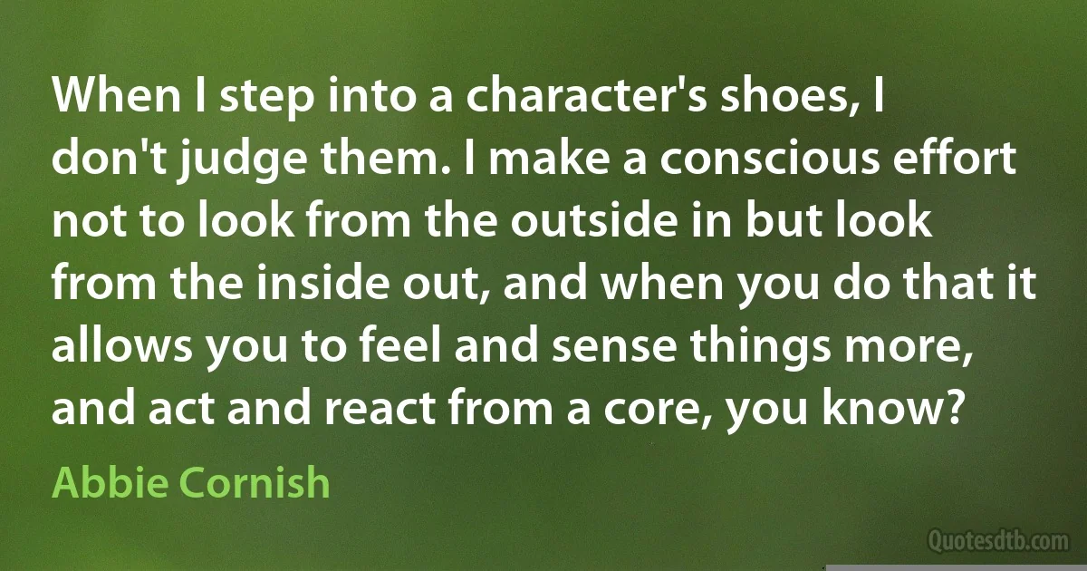 When I step into a character's shoes, I don't judge them. I make a conscious effort not to look from the outside in but look from the inside out, and when you do that it allows you to feel and sense things more, and act and react from a core, you know? (Abbie Cornish)