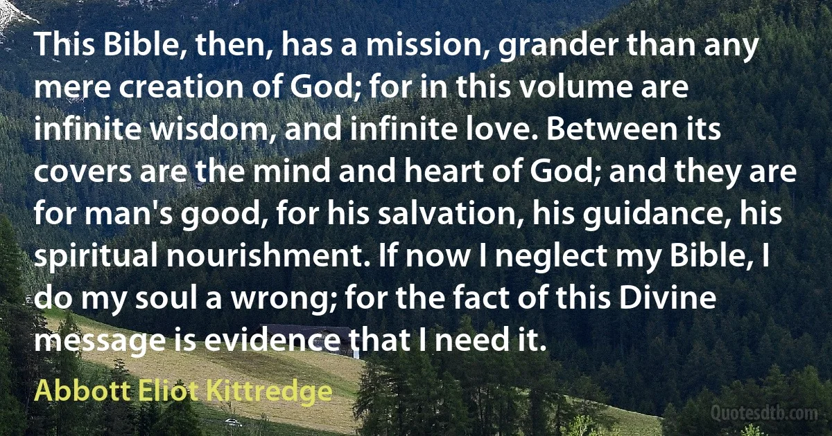 This Bible, then, has a mission, grander than any mere creation of God; for in this volume are infinite wisdom, and infinite love. Between its covers are the mind and heart of God; and they are for man's good, for his salvation, his guidance, his spiritual nourishment. If now I neglect my Bible, I do my soul a wrong; for the fact of this Divine message is evidence that I need it. (Abbott Eliot Kittredge)