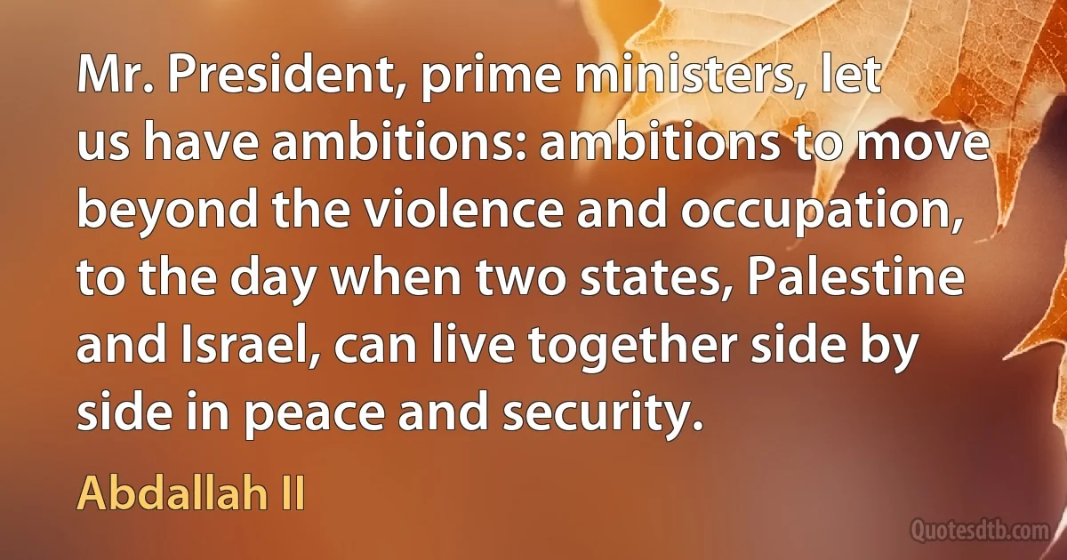 Mr. President, prime ministers, let us have ambitions: ambitions to move beyond the violence and occupation, to the day when two states, Palestine and Israel, can live together side by side in peace and security. (Abdallah II)