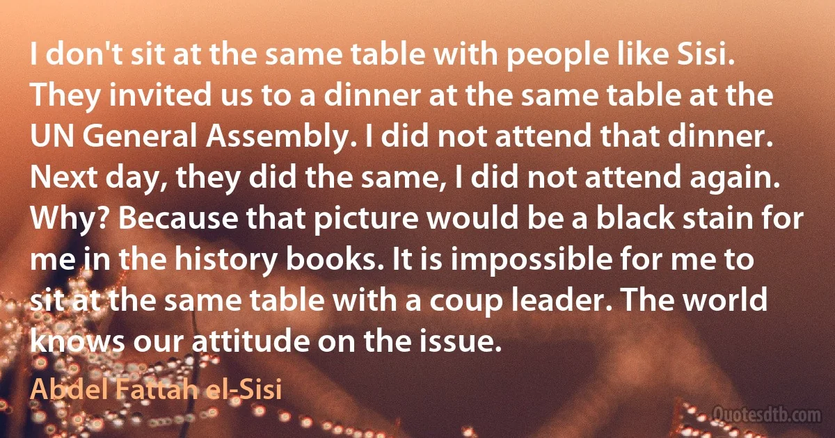 I don't sit at the same table with people like Sisi. They invited us to a dinner at the same table at the UN General Assembly. I did not attend that dinner. Next day, they did the same, I did not attend again. Why? Because that picture would be a black stain for me in the history books. It is impossible for me to sit at the same table with a coup leader. The world knows our attitude on the issue. (Abdel Fattah el-Sisi)