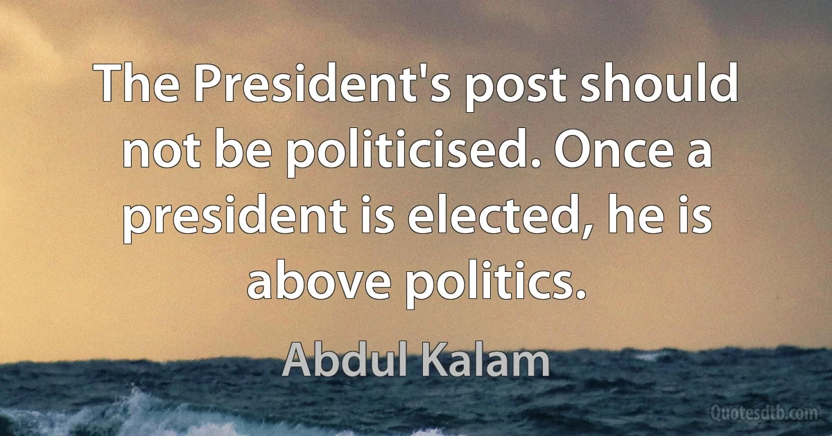 The President's post should not be politicised. Once a president is elected, he is above politics. (Abdul Kalam)