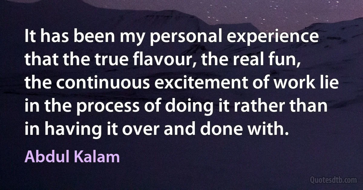 It has been my personal experience that the true flavour, the real fun, the continuous excitement of work lie in the process of doing it rather than in having it over and done with. (Abdul Kalam)