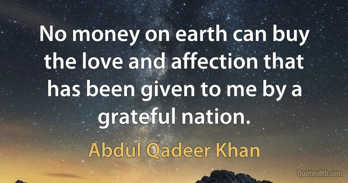 No money on earth can buy the love and affection that has been given to me by a grateful nation. (Abdul Qadeer Khan)