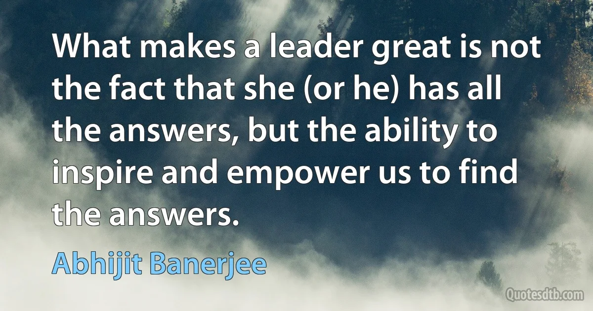 What makes a leader great is not the fact that she (or he) has all the answers, but the ability to inspire and empower us to find the answers. (Abhijit Banerjee)