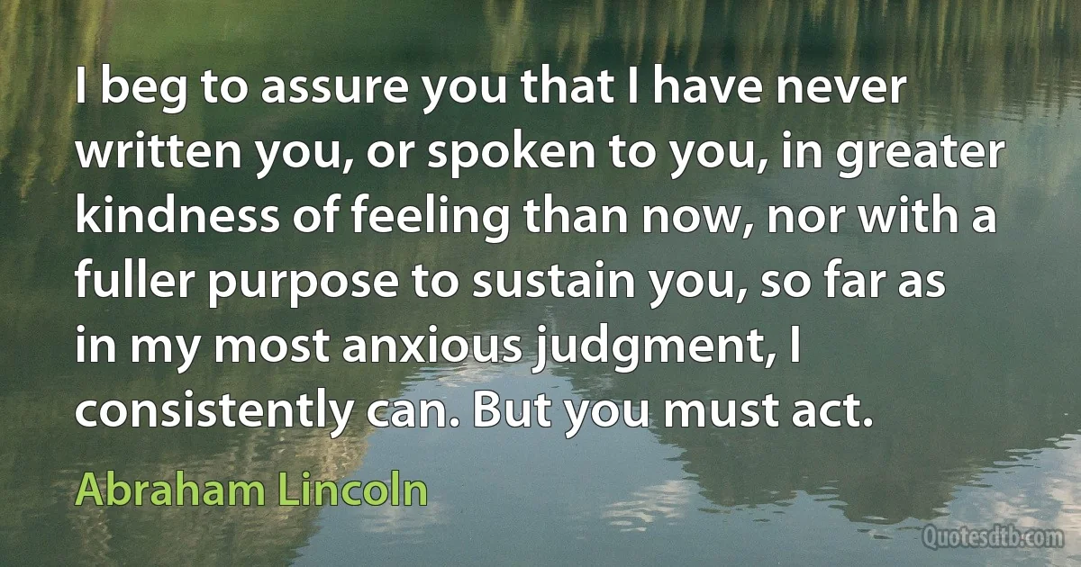 I beg to assure you that I have never written you, or spoken to you, in greater kindness of feeling than now, nor with a fuller purpose to sustain you, so far as in my most anxious judgment, I consistently can. But you must act. (Abraham Lincoln)