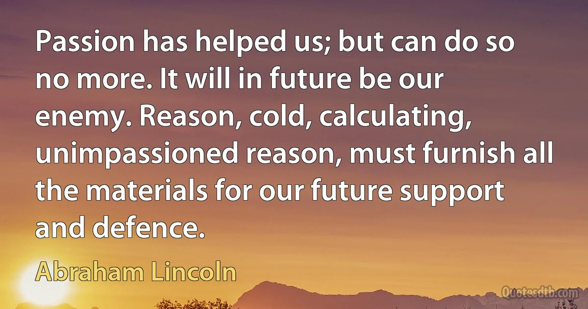 Passion has helped us; but can do so no more. It will in future be our enemy. Reason, cold, calculating, unimpassioned reason, must furnish all the materials for our future support and defence. (Abraham Lincoln)