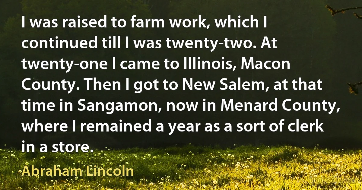 I was raised to farm work, which I continued till I was twenty-two. At twenty-one I came to Illinois, Macon County. Then I got to New Salem, at that time in Sangamon, now in Menard County, where I remained a year as a sort of clerk in a store. (Abraham Lincoln)