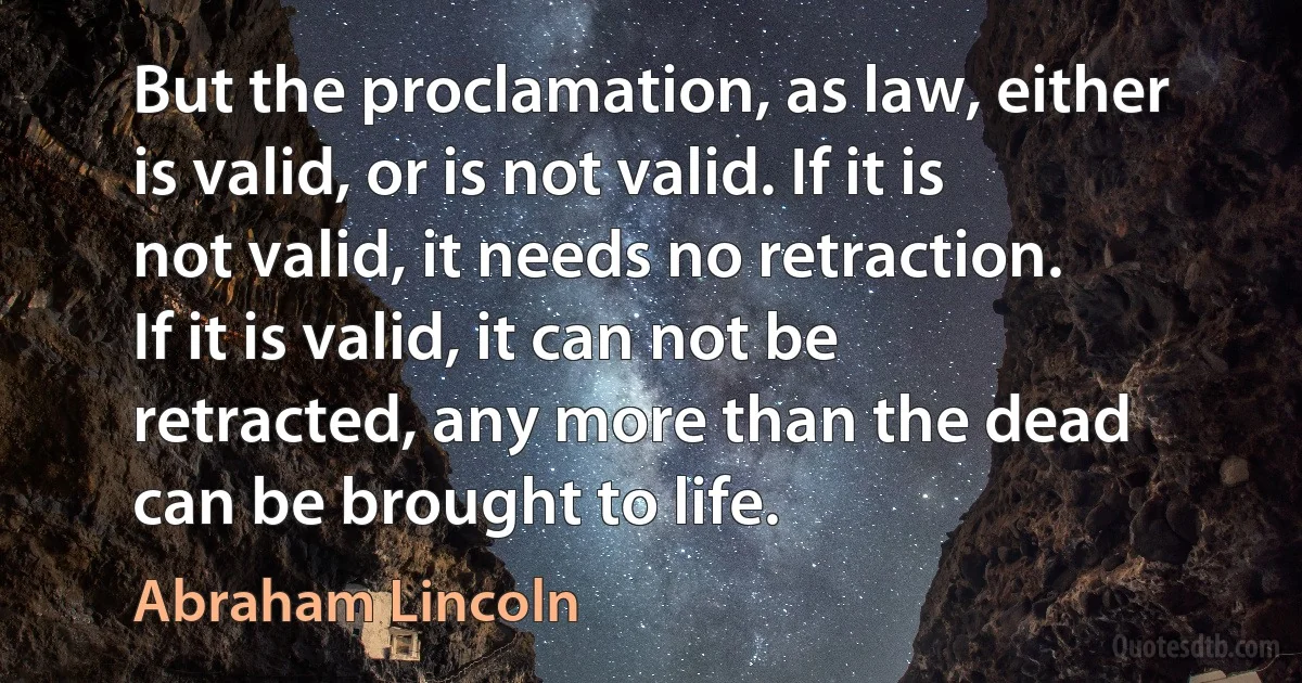 But the proclamation, as law, either is valid, or is not valid. If it is not valid, it needs no retraction. If it is valid, it can not be retracted, any more than the dead can be brought to life. (Abraham Lincoln)