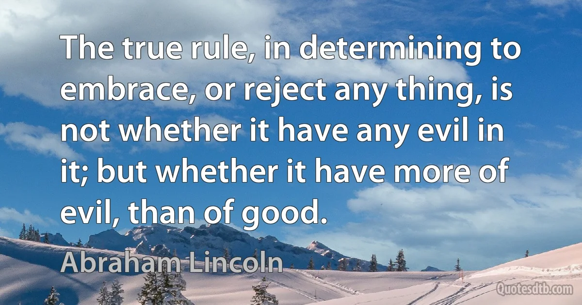 The true rule, in determining to embrace, or reject any thing, is not whether it have any evil in it; but whether it have more of evil, than of good. (Abraham Lincoln)