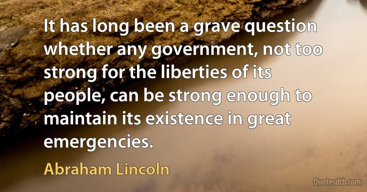 It has long been a grave question whether any government, not too strong for the liberties of its people, can be strong enough to maintain its existence in great emergencies. (Abraham Lincoln)