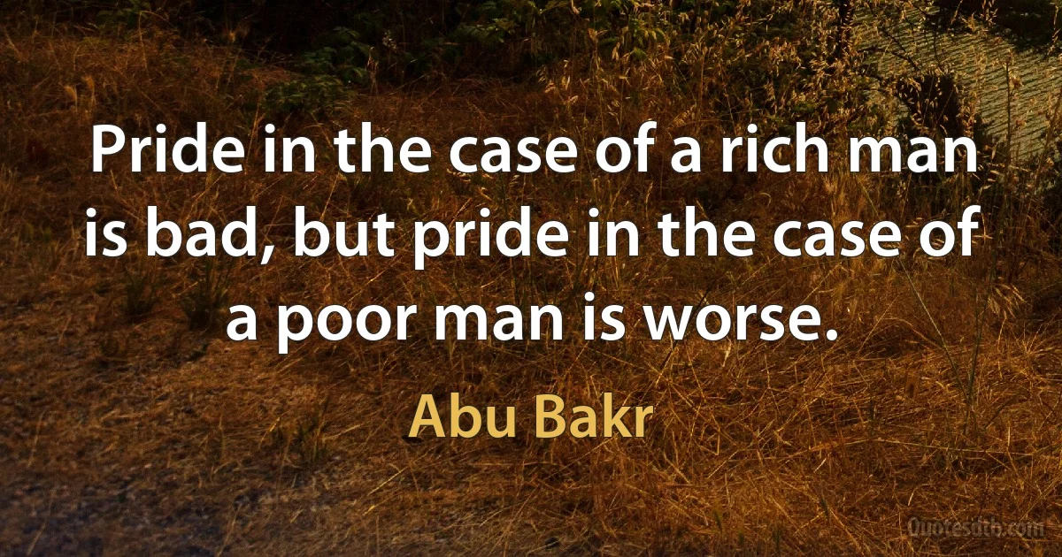 Pride in the case of a rich man is bad, but pride in the case of a poor man is worse. (Abu Bakr)