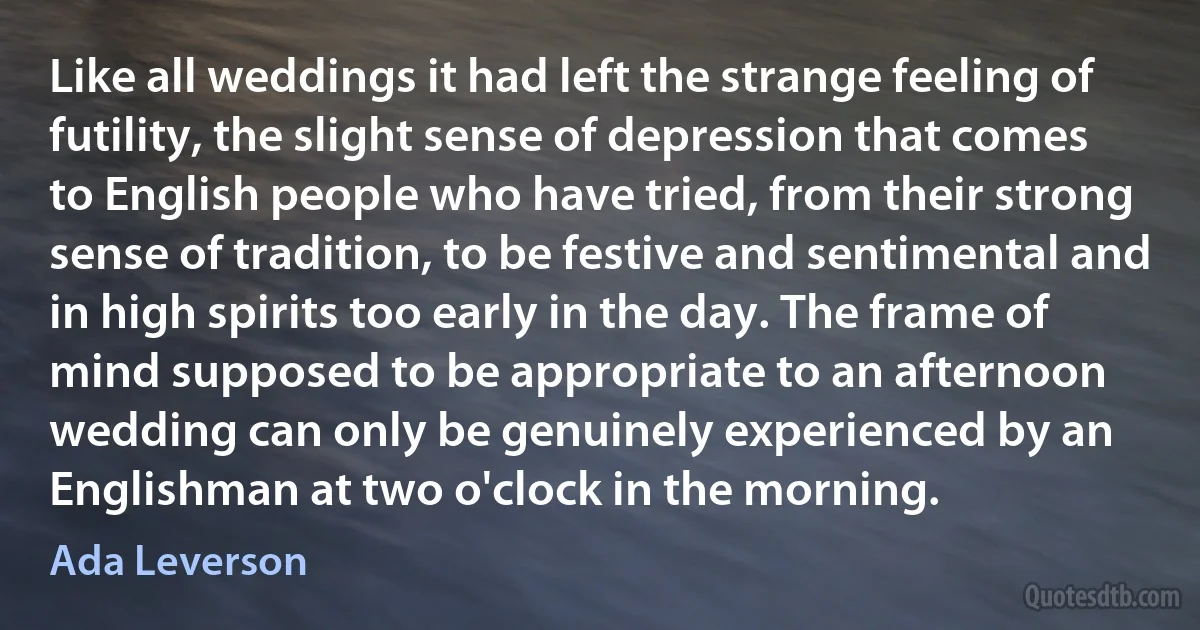 Like all weddings it had left the strange feeling of futility, the slight sense of depression that comes to English people who have tried, from their strong sense of tradition, to be festive and sentimental and in high spirits too early in the day. The frame of mind supposed to be appropriate to an afternoon wedding can only be genuinely experienced by an Englishman at two o'clock in the morning. (Ada Leverson)