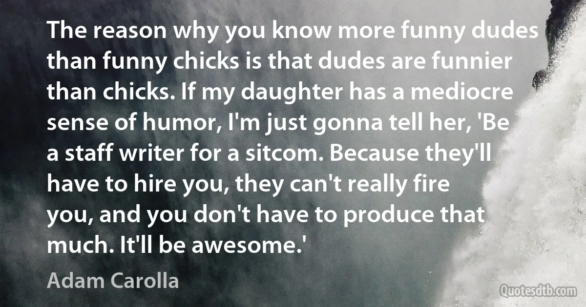 The reason why you know more funny dudes than funny chicks is that dudes are funnier than chicks. If my daughter has a mediocre sense of humor, I'm just gonna tell her, 'Be a staff writer for a sitcom. Because they'll have to hire you, they can't really fire you, and you don't have to produce that much. It'll be awesome.' (Adam Carolla)