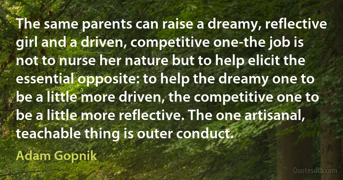 The same parents can raise a dreamy, reflective girl and a driven, competitive one-the job is not to nurse her nature but to help elicit the essential opposite: to help the dreamy one to be a little more driven, the competitive one to be a little more reflective. The one artisanal, teachable thing is outer conduct. (Adam Gopnik)