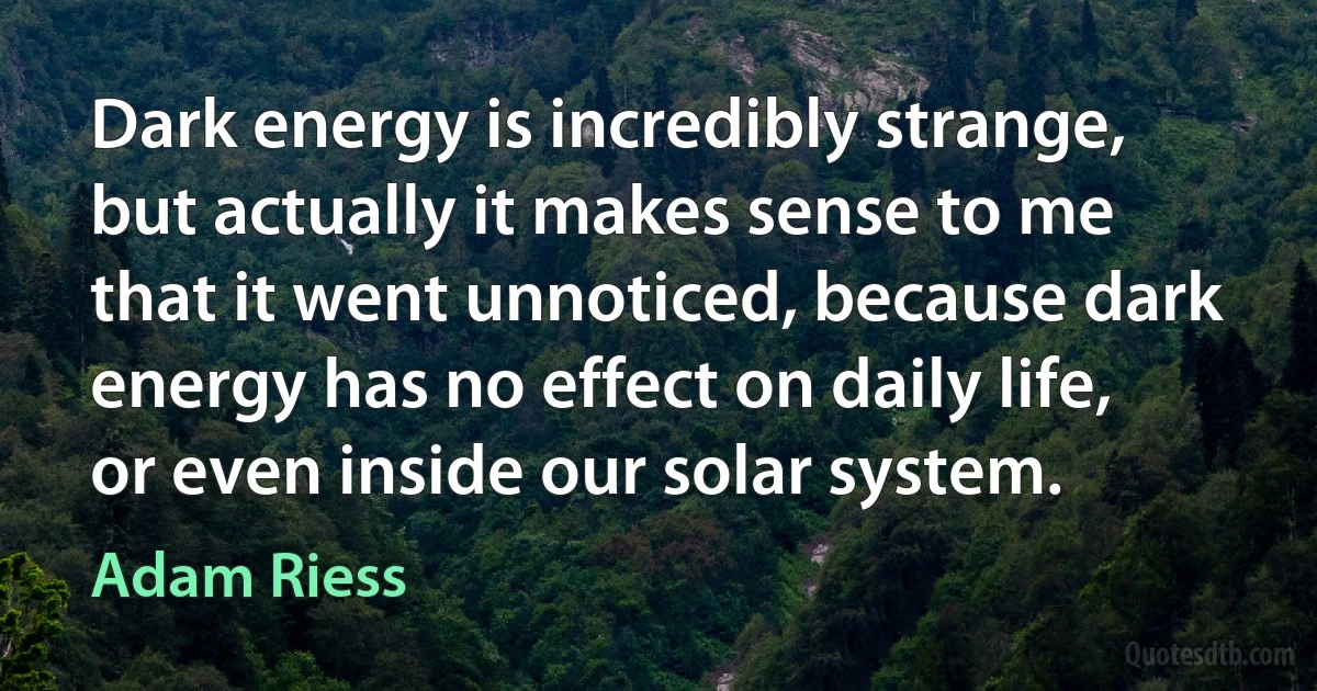 Dark energy is incredibly strange, but actually it makes sense to me that it went unnoticed, because dark energy has no effect on daily life, or even inside our solar system. (Adam Riess)