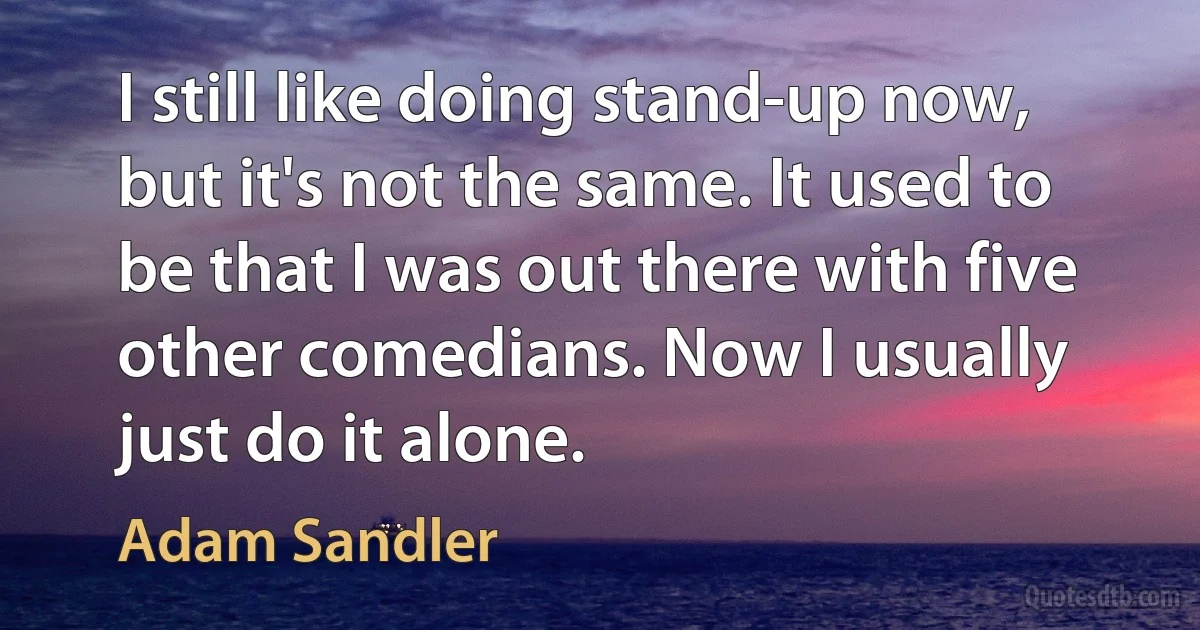 I still like doing stand-up now, but it's not the same. It used to be that I was out there with five other comedians. Now I usually just do it alone. (Adam Sandler)