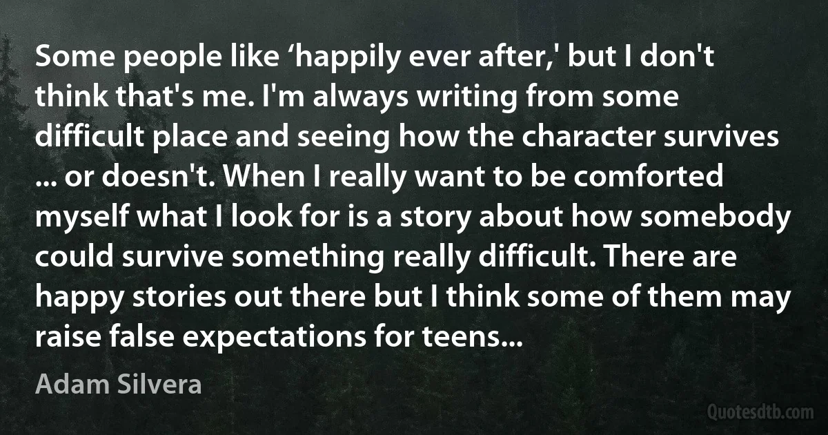 Some people like ‘happily ever after,' but I don't think that's me. I'm always writing from some difficult place and seeing how the character survives ... or doesn't. When I really want to be comforted myself what I look for is a story about how somebody could survive something really difficult. There are happy stories out there but I think some of them may raise false expectations for teens... (Adam Silvera)