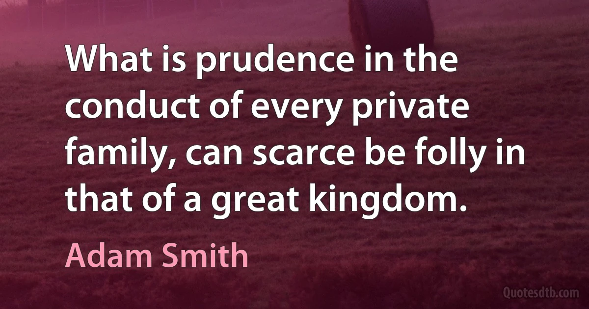 What is prudence in the conduct of every private family, can scarce be folly in that of a great kingdom. (Adam Smith)