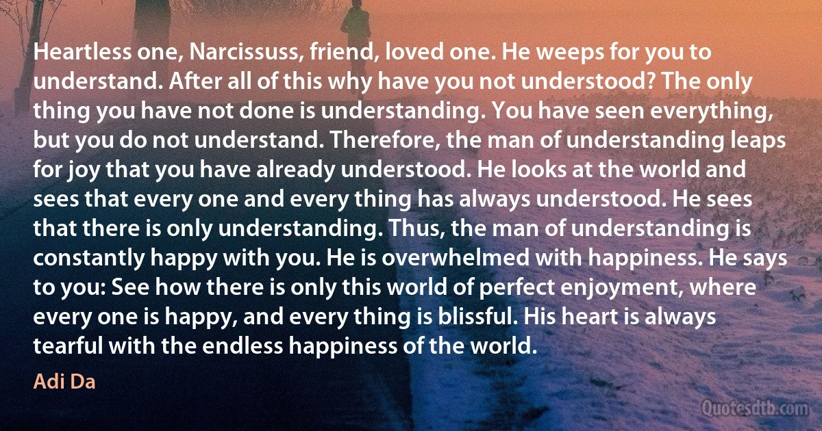 Heartless one, Narcissuss, friend, loved one. He weeps for you to understand. After all of this why have you not understood? The only thing you have not done is understanding. You have seen everything, but you do not understand. Therefore, the man of understanding leaps for joy that you have already understood. He looks at the world and sees that every one and every thing has always understood. He sees that there is only understanding. Thus, the man of understanding is constantly happy with you. He is overwhelmed with happiness. He says to you: See how there is only this world of perfect enjoyment, where every one is happy, and every thing is blissful. His heart is always tearful with the endless happiness of the world. (Adi Da)