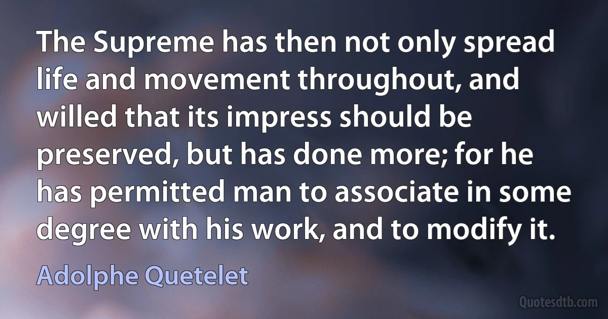 The Supreme has then not only spread life and movement throughout, and willed that its impress should be preserved, but has done more; for he has permitted man to associate in some degree with his work, and to modify it. (Adolphe Quetelet)