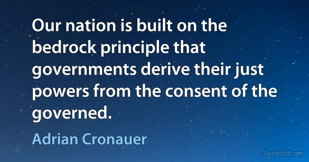 Our nation is built on the bedrock principle that governments derive their just powers from the consent of the governed. (Adrian Cronauer)