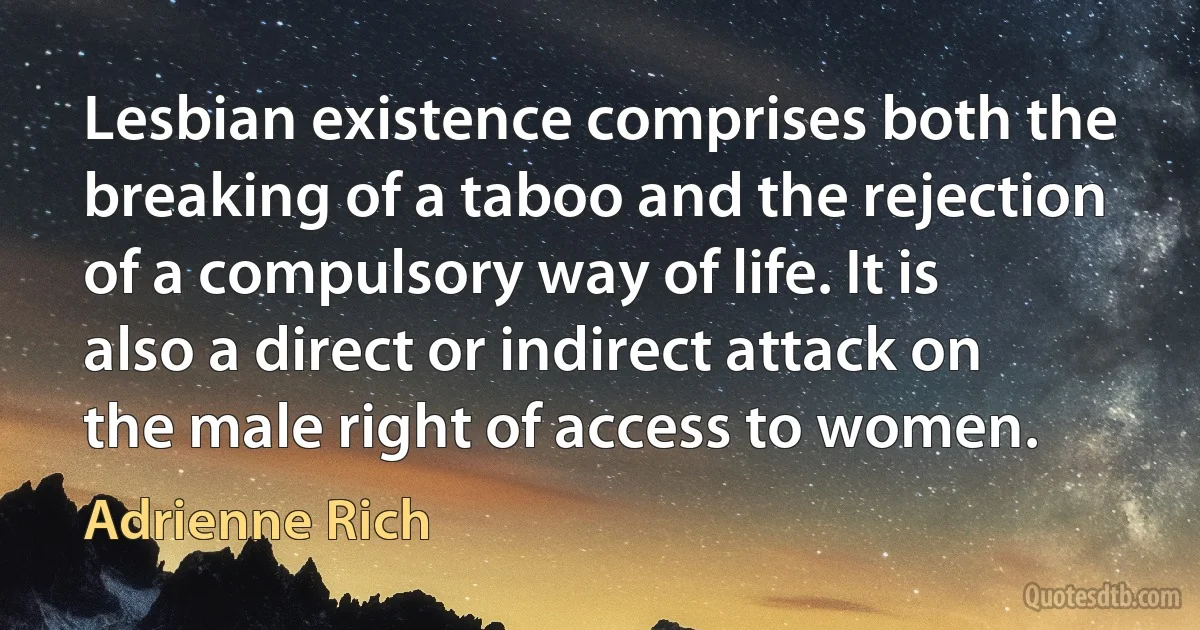 Lesbian existence comprises both the breaking of a taboo and the rejection of a compulsory way of life. It is also a direct or indirect attack on the male right of access to women. (Adrienne Rich)