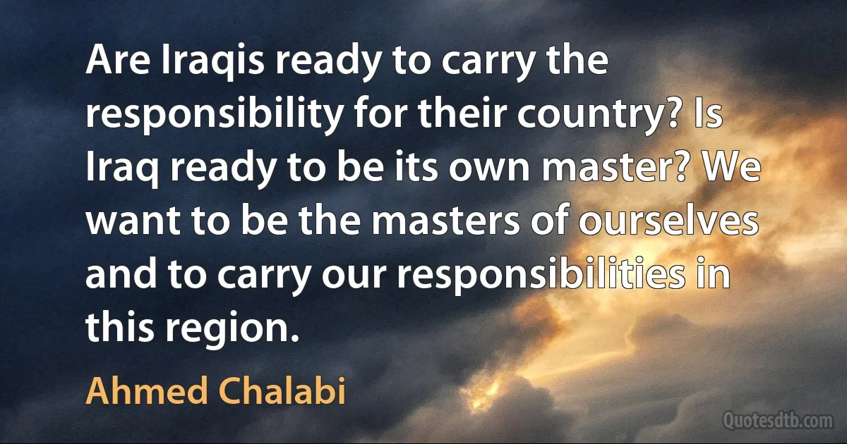 Are Iraqis ready to carry the responsibility for their country? Is Iraq ready to be its own master? We want to be the masters of ourselves and to carry our responsibilities in this region. (Ahmed Chalabi)