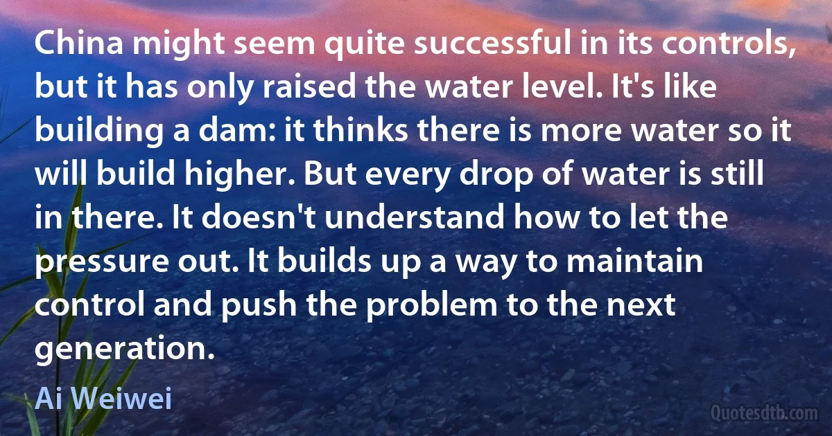 China might seem quite successful in its controls, but it has only raised the water level. It's like building a dam: it thinks there is more water so it will build higher. But every drop of water is still in there. It doesn't understand how to let the pressure out. It builds up a way to maintain control and push the problem to the next generation. (Ai Weiwei)