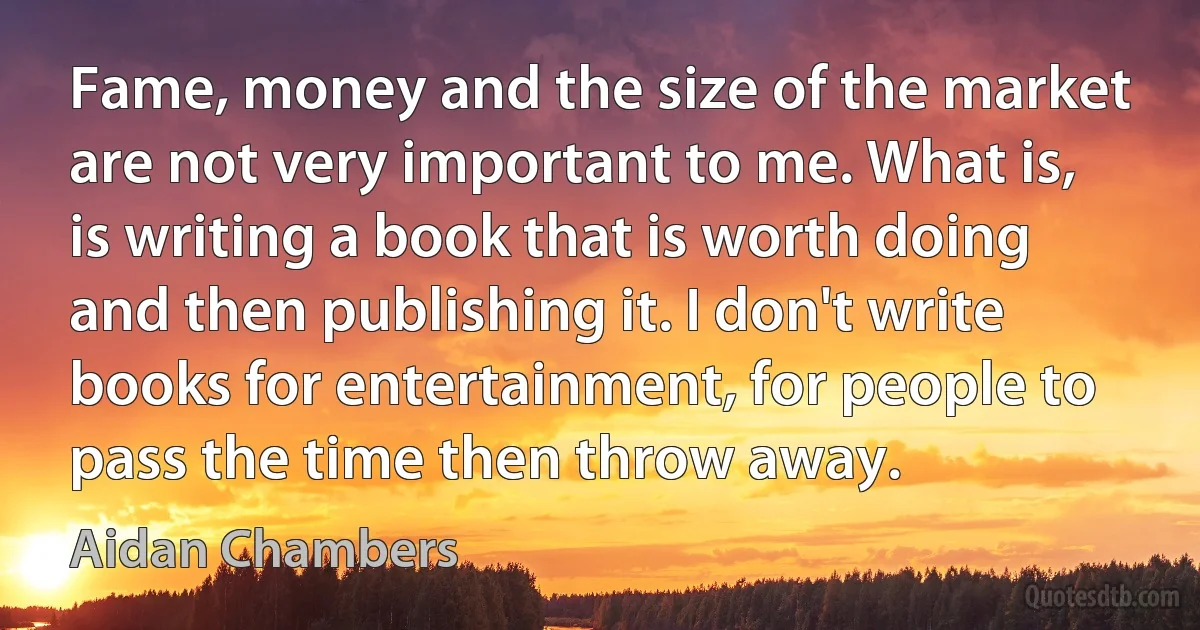 Fame, money and the size of the market are not very important to me. What is, is writing a book that is worth doing and then publishing it. I don't write books for entertainment, for people to pass the time then throw away. (Aidan Chambers)