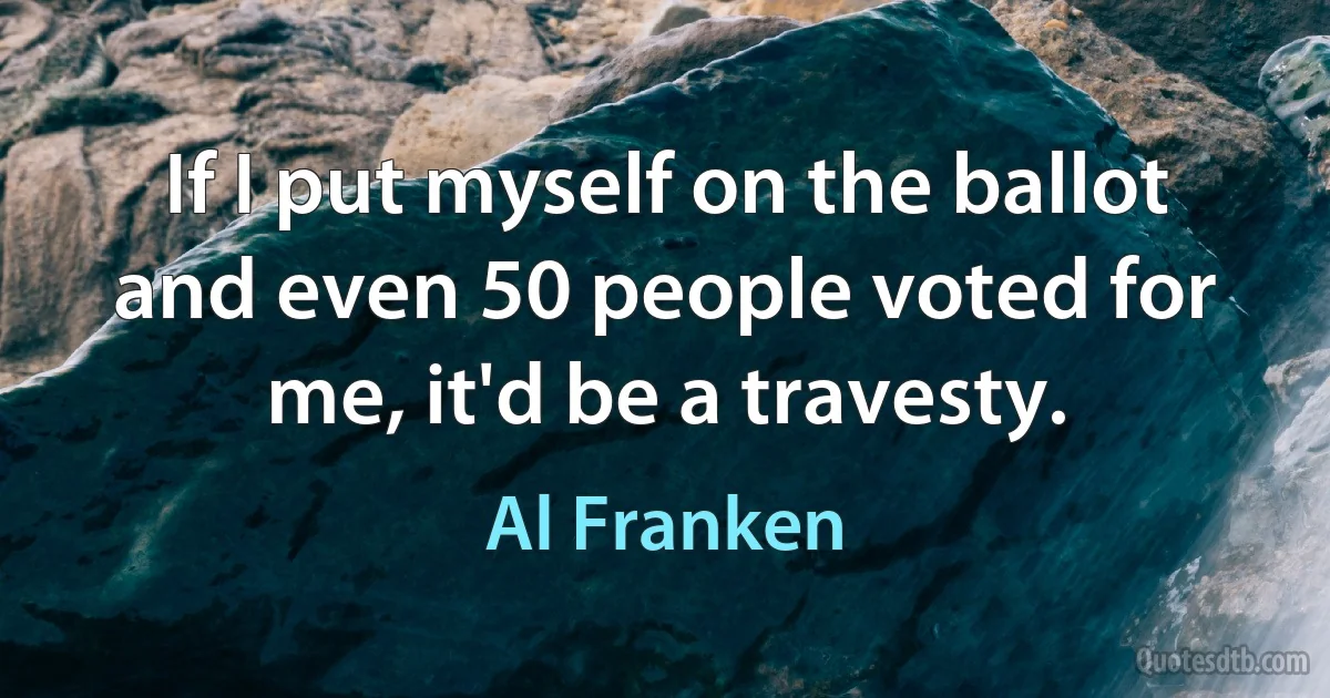 If I put myself on the ballot and even 50 people voted for me, it'd be a travesty. (Al Franken)