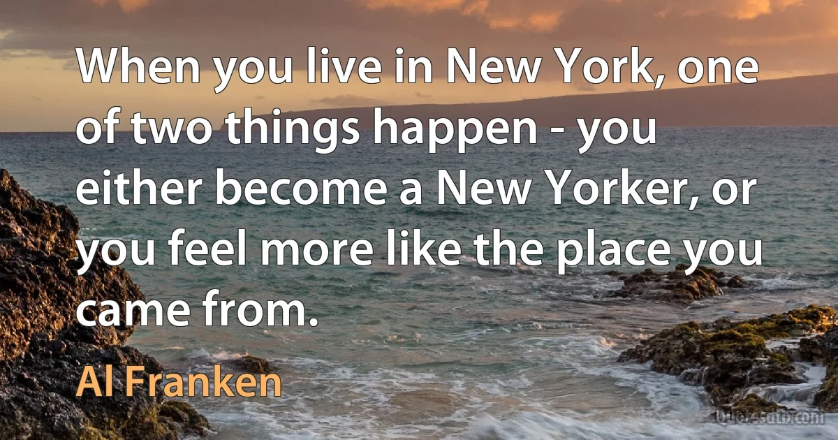 When you live in New York, one of two things happen - you either become a New Yorker, or you feel more like the place you came from. (Al Franken)