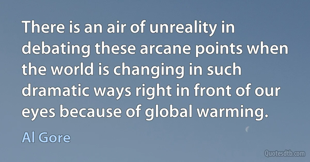 There is an air of unreality in debating these arcane points when the world is changing in such dramatic ways right in front of our eyes because of global warming. (Al Gore)