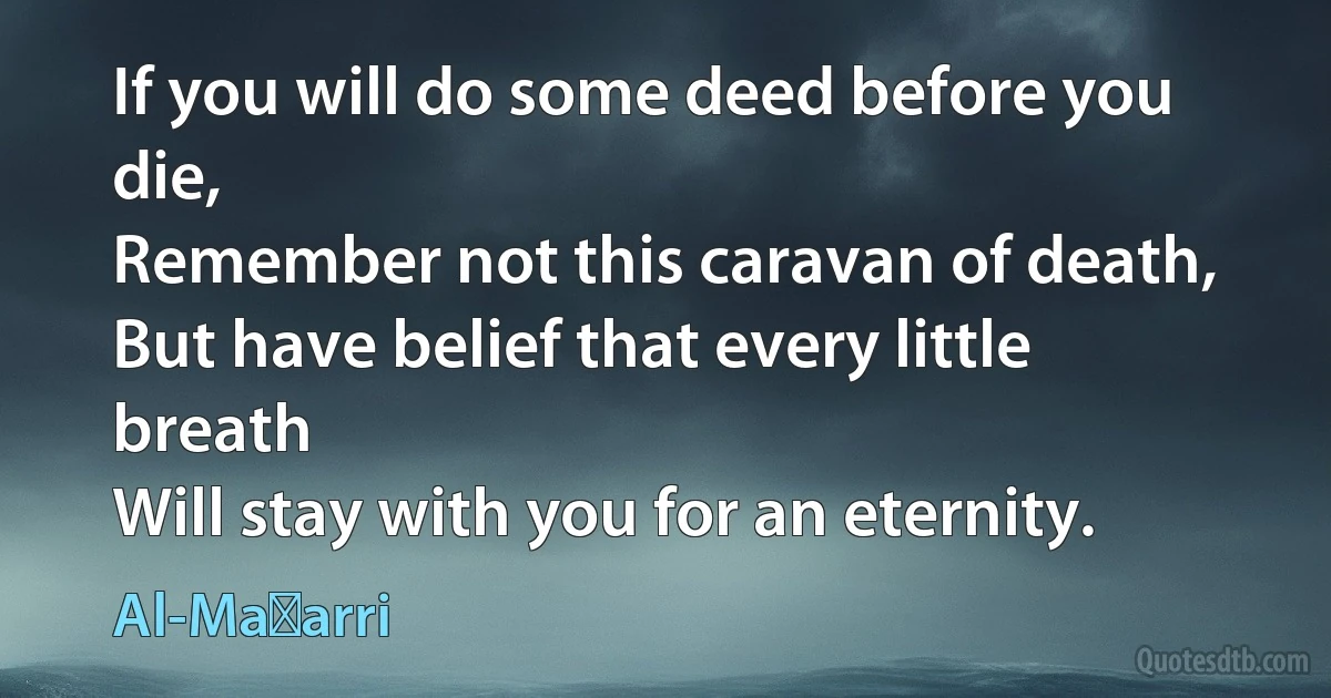 If you will do some deed before you die,
Remember not this caravan of death,
But have belief that every little breath
Will stay with you for an eternity. (Al-Maʿarri)