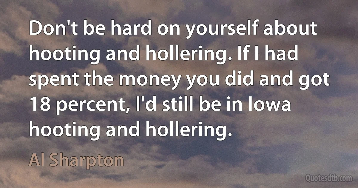 Don't be hard on yourself about hooting and hollering. If I had spent the money you did and got 18 percent, I'd still be in Iowa hooting and hollering. (Al Sharpton)