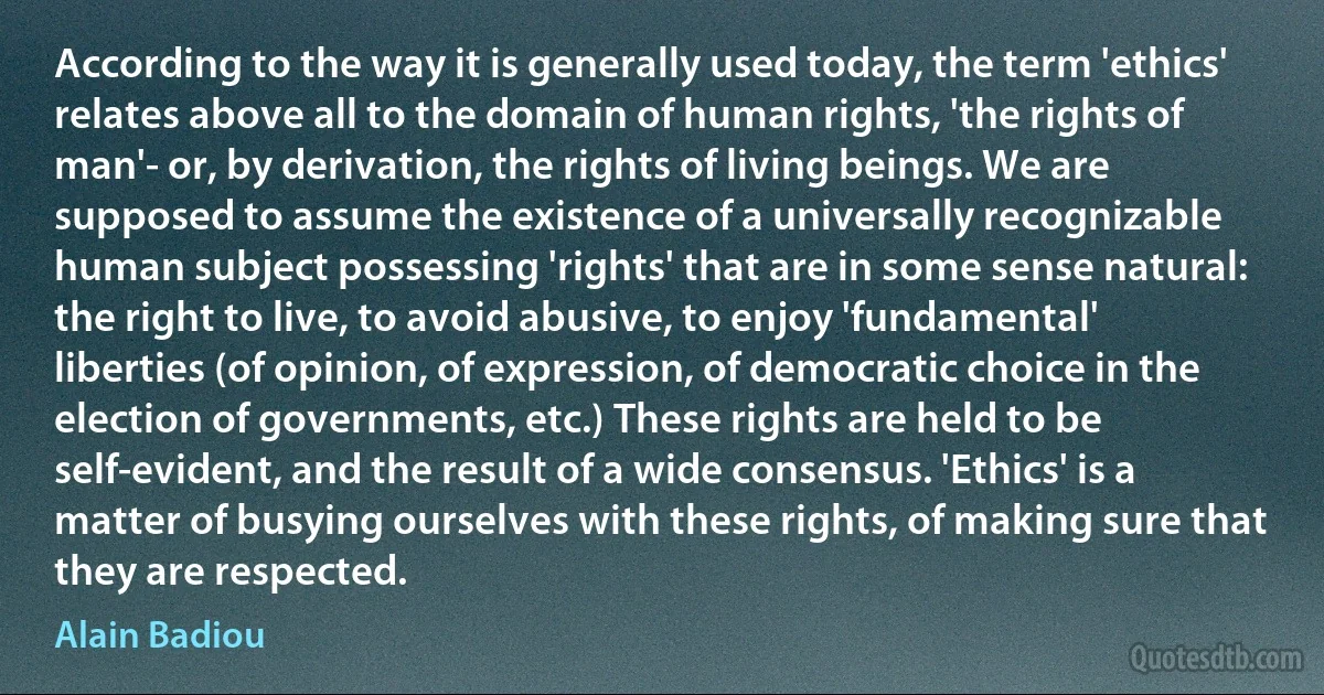 According to the way it is generally used today, the term 'ethics' relates above all to the domain of human rights, 'the rights of man'- or, by derivation, the rights of living beings. We are supposed to assume the existence of a universally recognizable human subject possessing 'rights' that are in some sense natural: the right to live, to avoid abusive, to enjoy 'fundamental' liberties (of opinion, of expression, of democratic choice in the election of governments, etc.) These rights are held to be self-evident, and the result of a wide consensus. 'Ethics' is a matter of busying ourselves with these rights, of making sure that they are respected. (Alain Badiou)