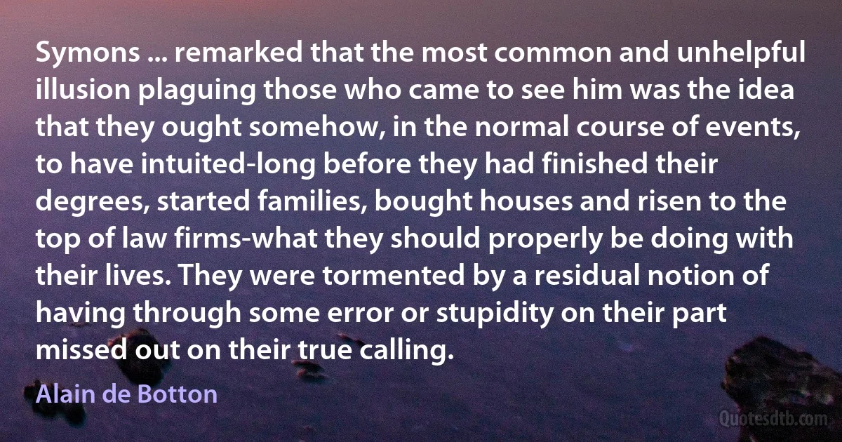 Symons ... remarked that the most common and unhelpful illusion plaguing those who came to see him was the idea that they ought somehow, in the normal course of events, to have intuited-long before they had finished their degrees, started families, bought houses and risen to the top of law firms-what they should properly be doing with their lives. They were tormented by a residual notion of having through some error or stupidity on their part missed out on their true calling. (Alain de Botton)