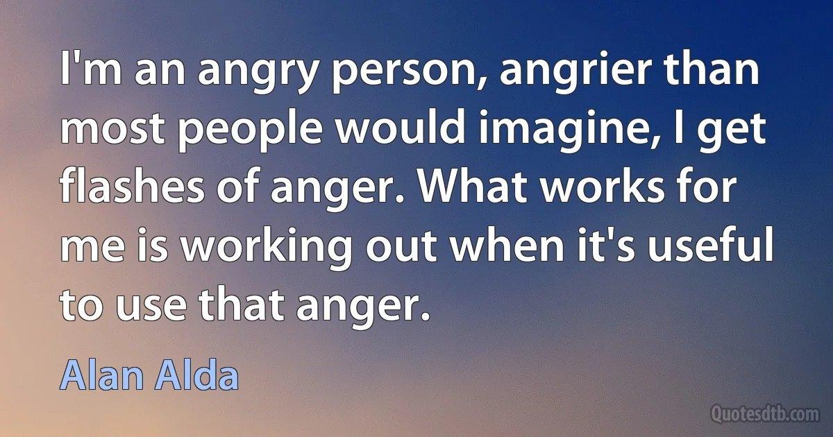 I'm an angry person, angrier than most people would imagine, I get flashes of anger. What works for me is working out when it's useful to use that anger. (Alan Alda)