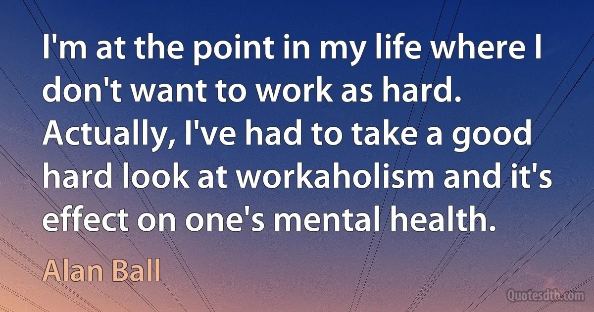 I'm at the point in my life where I don't want to work as hard. Actually, I've had to take a good hard look at workaholism and it's effect on one's mental health. (Alan Ball)