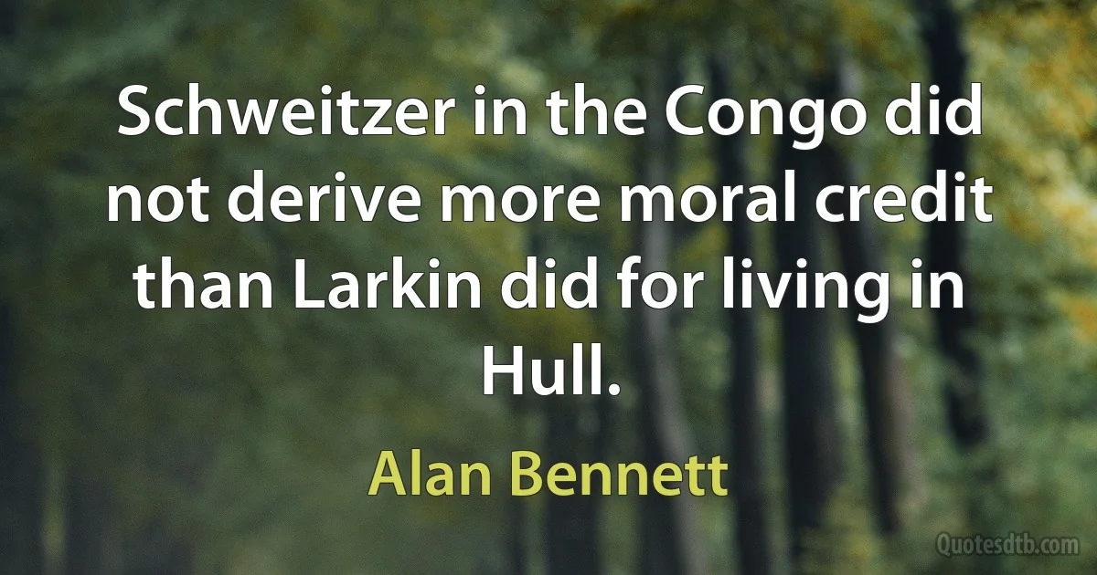 Schweitzer in the Congo did not derive more moral credit than Larkin did for living in Hull. (Alan Bennett)