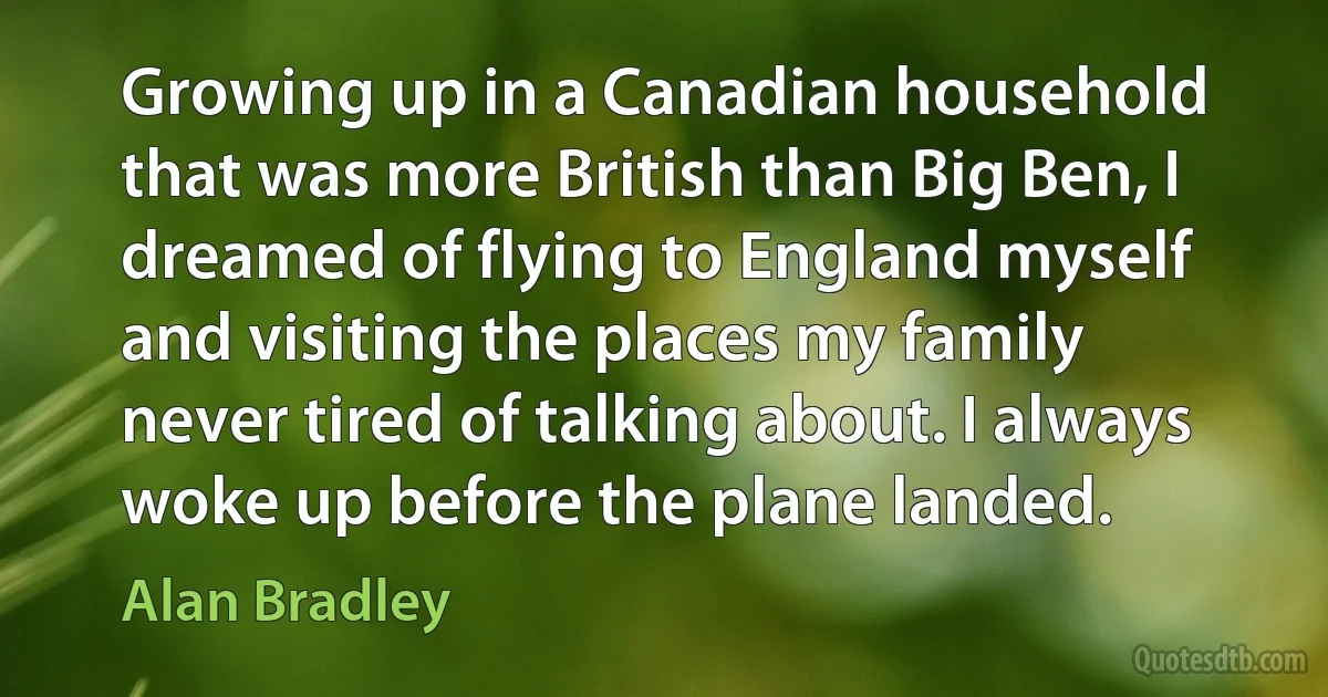 Growing up in a Canadian household that was more British than Big Ben, I dreamed of flying to England myself and visiting the places my family never tired of talking about. I always woke up before the plane landed. (Alan Bradley)