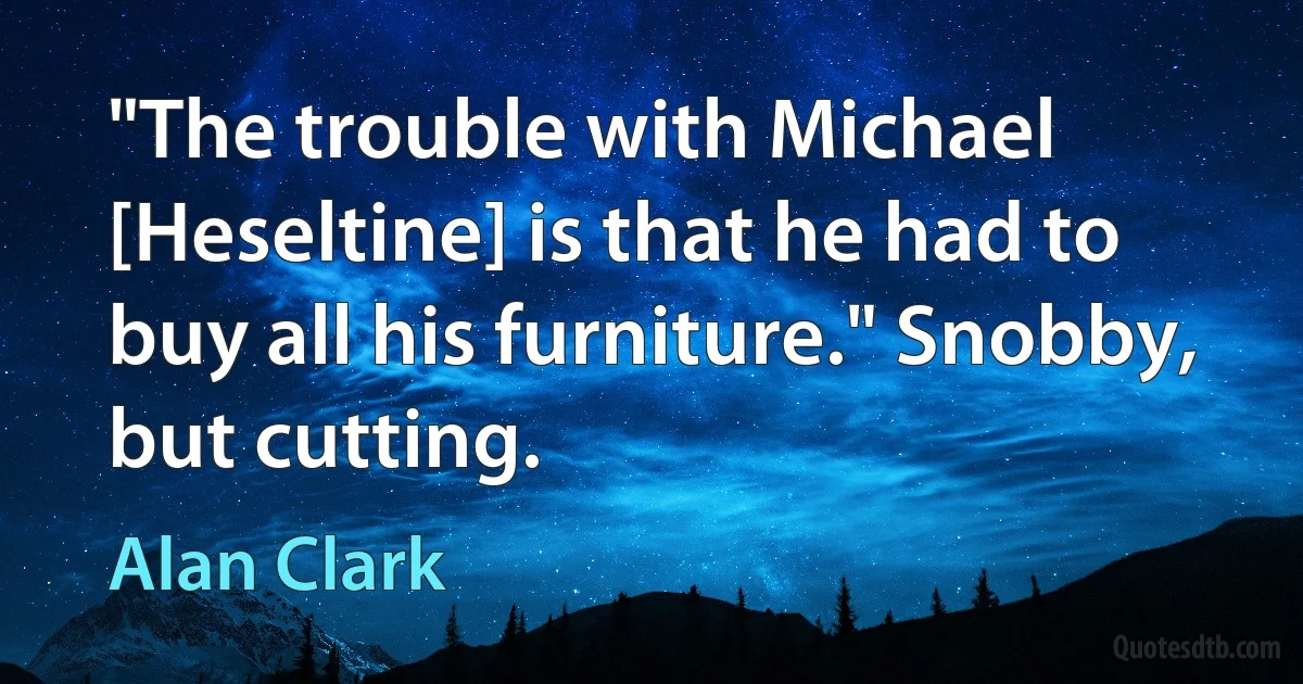 "The trouble with Michael [Heseltine] is that he had to buy all his furniture." Snobby, but cutting. (Alan Clark)