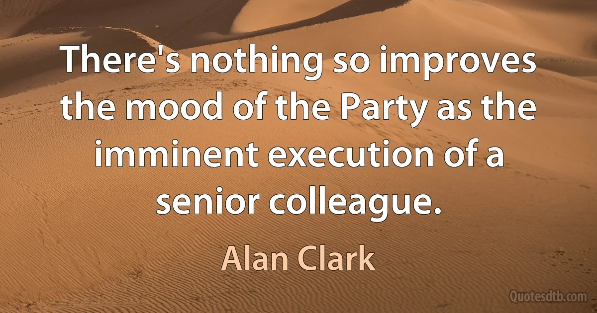 There's nothing so improves the mood of the Party as the imminent execution of a senior colleague. (Alan Clark)