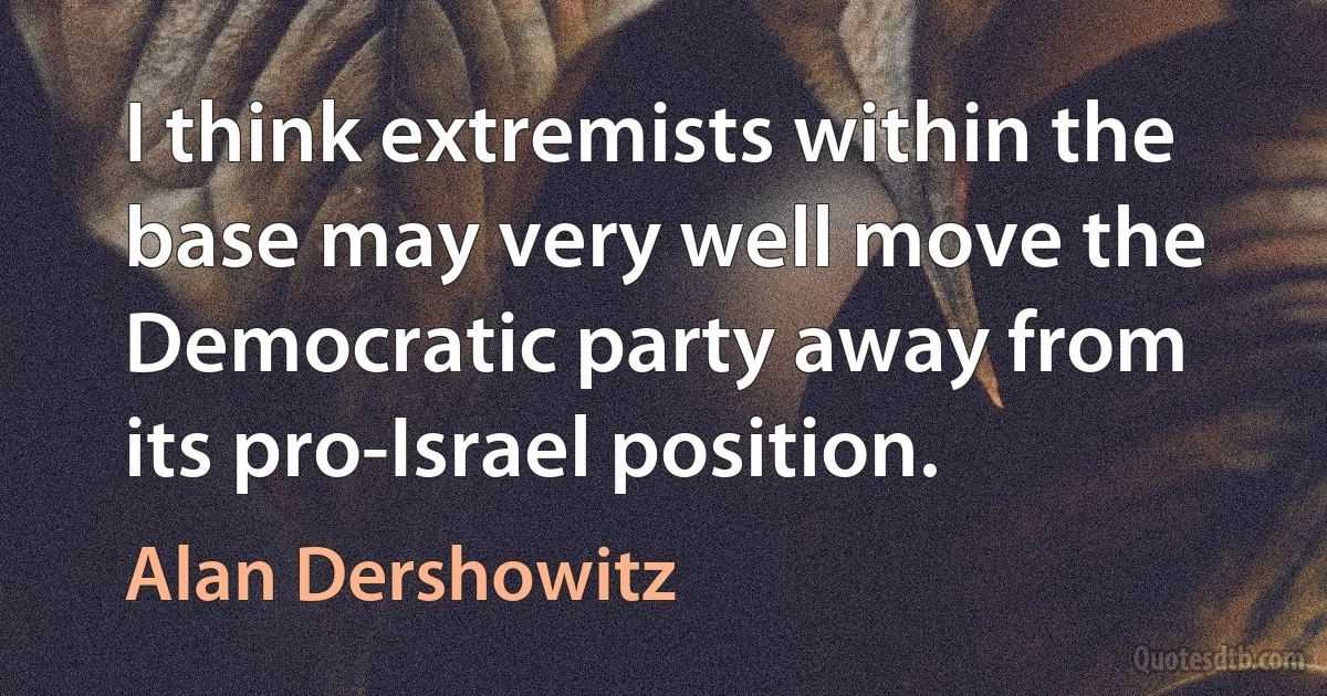 I think extremists within the base may very well move the Democratic party away from its pro-Israel position. (Alan Dershowitz)