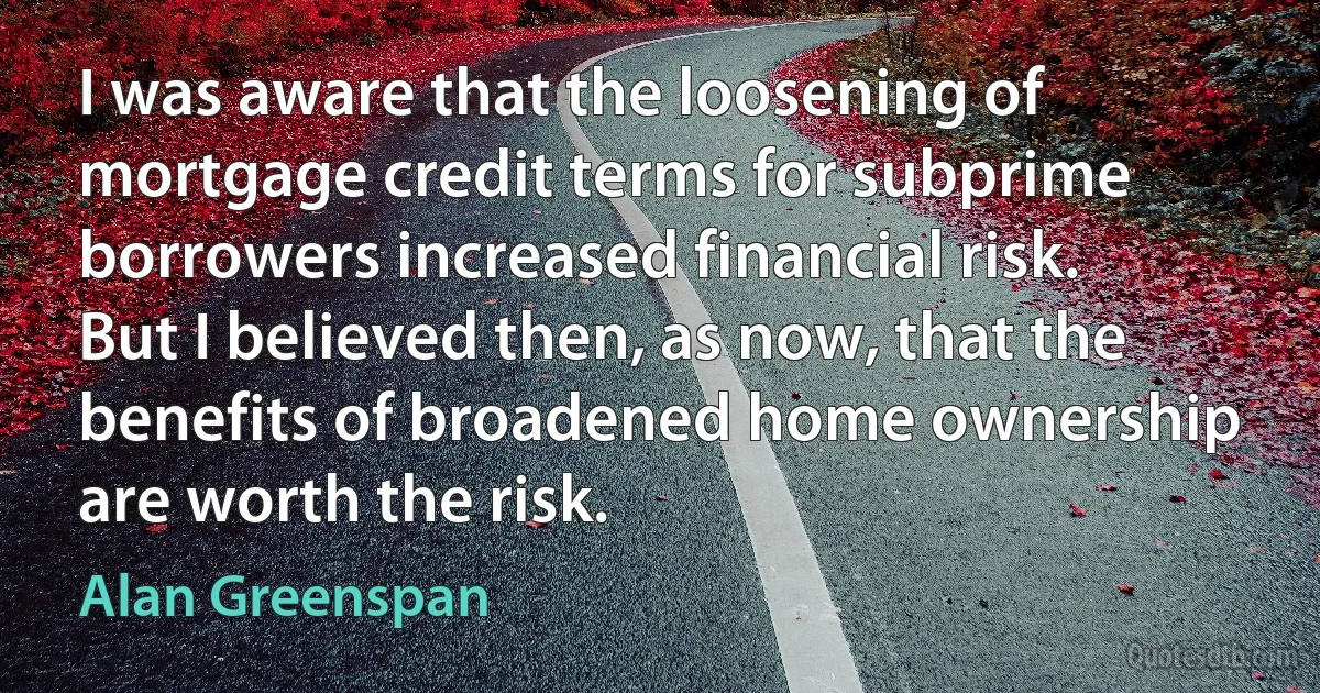 I was aware that the loosening of mortgage credit terms for subprime borrowers increased financial risk. But I believed then, as now, that the benefits of broadened home ownership are worth the risk. (Alan Greenspan)