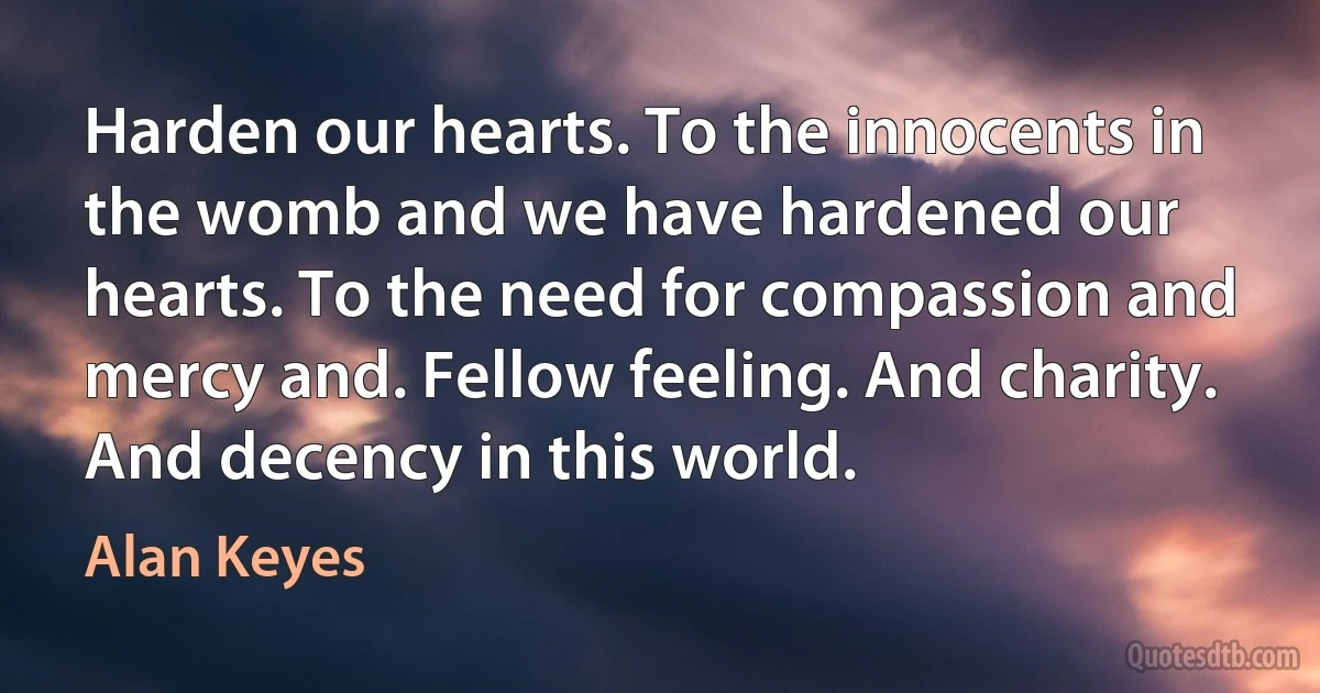 Harden our hearts. To the innocents in the womb and we have hardened our hearts. To the need for compassion and mercy and. Fellow feeling. And charity. And decency in this world. (Alan Keyes)