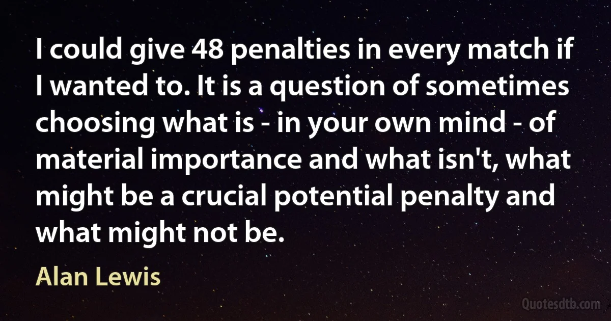 I could give 48 penalties in every match if I wanted to. It is a question of sometimes choosing what is - in your own mind - of material importance and what isn't, what might be a crucial potential penalty and what might not be. (Alan Lewis)