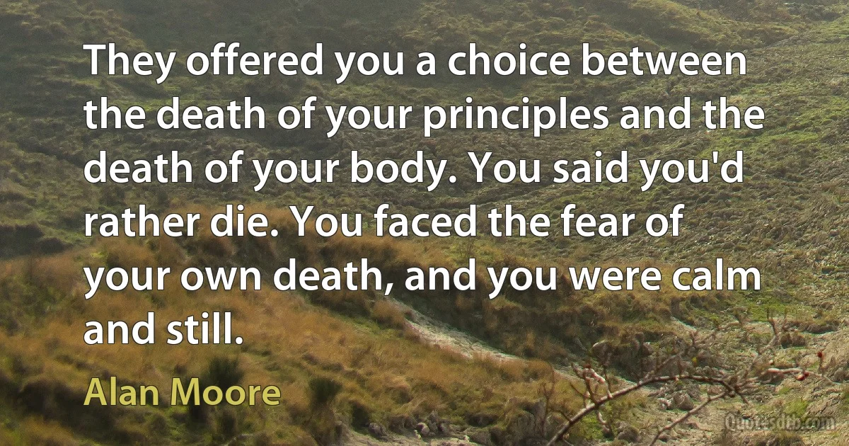 They offered you a choice between the death of your principles and the death of your body. You said you'd rather die. You faced the fear of your own death, and you were calm and still. (Alan Moore)