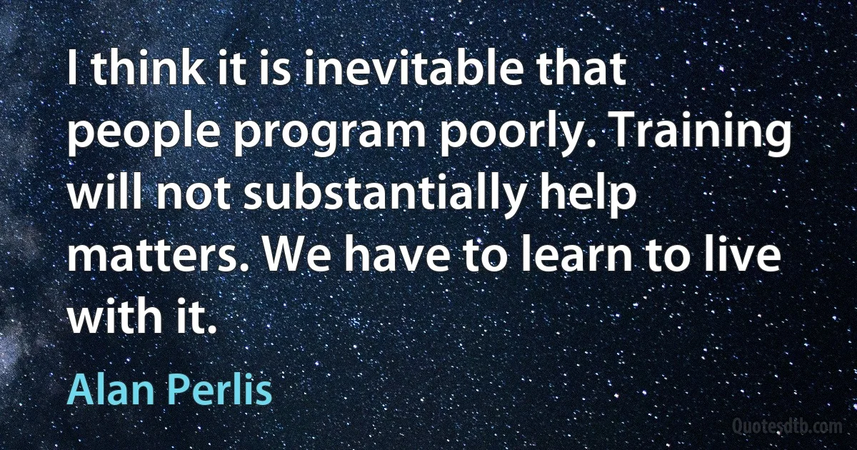 I think it is inevitable that people program poorly. Training will not substantially help matters. We have to learn to live with it. (Alan Perlis)